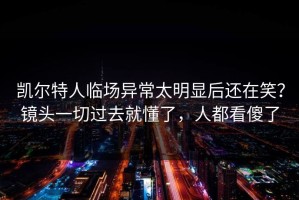 凯尔特人临场异常太明显后还在笑？镜头一切过去就懂了，人都看傻了
