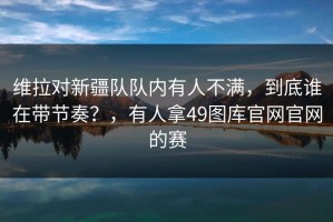 维拉对新疆队队内有人不满，到底谁在带节奏？，有人拿49图库官网官网的赛