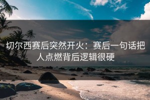 切尔西赛后突然开火：赛后一句话把人点燃背后逻辑很硬