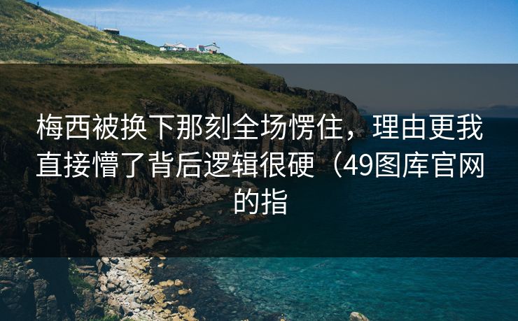 梅西被换下那刻全场愣住，理由更我直接懵了背后逻辑很硬（49图库官网的指